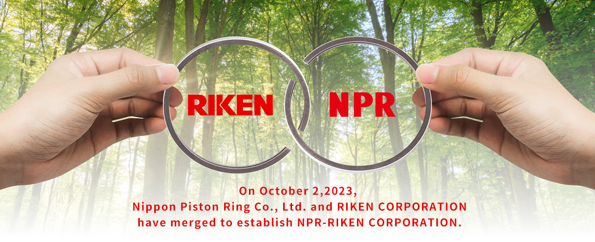 NPR-RIKEN CORPORATION　On October 2,2023, Nippon Piston Ring Co., Ltd. and RIKEN CORPORATION have merged to establish NPR-RIKEN CORPORATION.